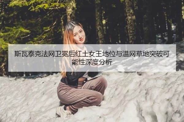 斯瓦泰克法网卫冕后红土女王地位与温网草地突破可能性深度分析
