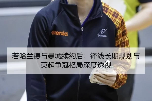 若哈兰德与曼城续约后：锋线长期规划与英超争冠格局深度透视